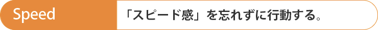 Speed 「スピード感」を忘れずに行動する。